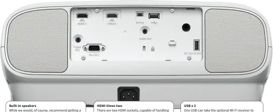  ??  ?? Built-in speakers While we would, of course, recommend getting a sound system to match the bigscreen images, the built-in stereo speakers are handy for ad hoc use. HDMI times two There are two HDMI sockets, capable of handling 4K inputs and so delivering wide colour gamut and other advantages of higher resolution. USB x 2 One USB can take the optional Wi-Fi receiver to mirror from smart devices, while the other provides power for HDMI devices such as Chromecast.