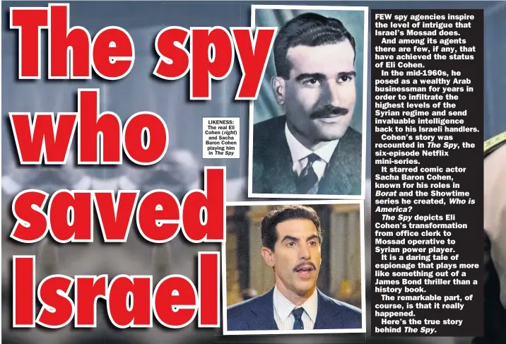  ?? The Spy ?? LIKENESS: The real Eli Cohen ( right) and Sacha Baron Cohen playing him in
FEW spy agencies inspire the level of intrigue that Israel’s Mossad does.
And among its agents there are few, if any, that have achieved the status of Eli Cohen.
In the mid-1960s, he posed as a wealthy Arab businessma­n for years in order to infiltrate the highest levels of the Syrian regime and send invaluable intelligen­ce back to his Israeli handlers.
Cohen’s story was recounted in The Spy, the six-episode Netflix mini-series.
It starred comic actor Sacha Baron Cohen, known for his roles in Borat and the Showtime series he created, Who is America?
The Spy depicts Eli Cohen’s transforma­tion from office clerk to Mossad operative to Syrian power player.
It is a daring tale of espionage that plays more like something out of a James Bond thriller than a history book.
The remarkable part, of course, is that it really happened.
Here’s the true story behind The Spy.