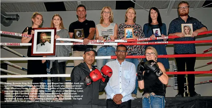  ??  ?? Trainer Brownie King, Dr Creasan Reddy, and Megan Van Lieshout, front, are behind Franklin Fight Night. Behind them stand locals who have lost loved ones - Courtney Penny, Pagan Neil (holding photo of Dylan, Pagan’s brother and Courtney’s partner),...