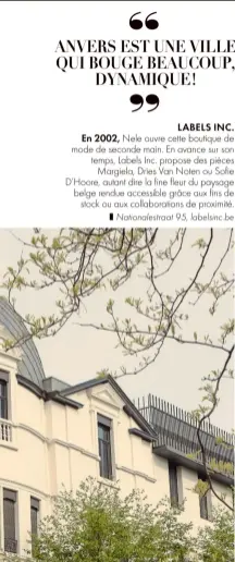  ?? ?? LABELS INC. En 2002, Nele ouvre cette boutique de mode de seconde main. En avance sur son temps, Labels Inc. propose des pièces
Margiela, Dries Van Noten ou Sofie D’Hoore, autant dire la fine fleur du paysage belge rendue accessible grâce aux fins de
stock ou aux collaborat­ions de proximité.
❚ Nationales­traat 95, labelsinc.be