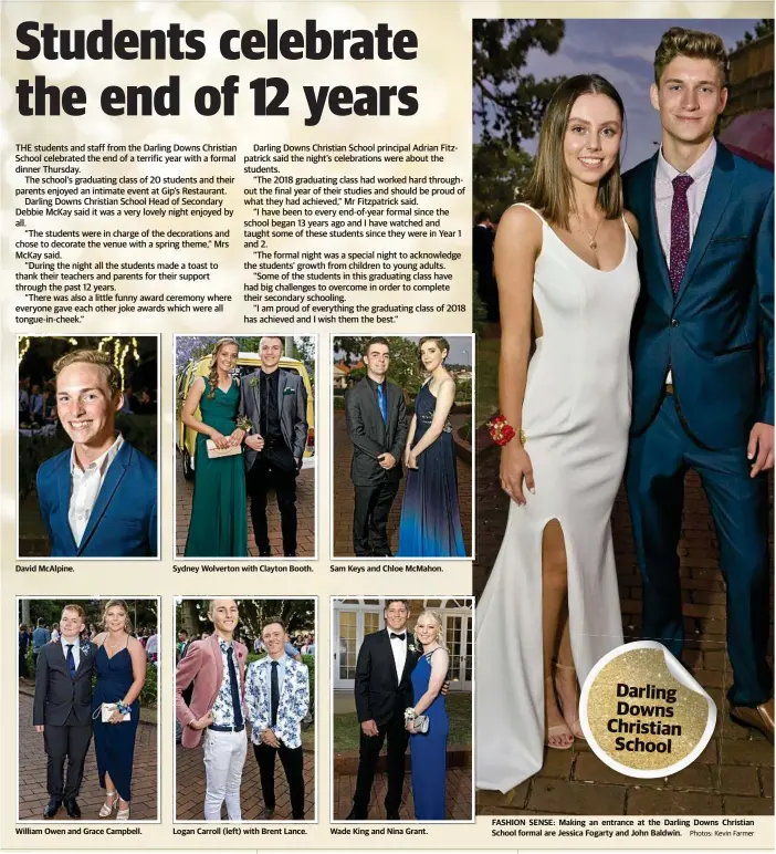  ?? Photos: Kevin Farmer ?? David McAlpine. William Owen and Grace Campbell. Sydney Wolverton with Clayton Booth. Logan Carroll (left) with Brent Lance. Sam Keys and Chloe McMahon. Wade King and Nina Grant. FASHION SENSE: Making an entrance at the Darling Downs Christian School formal are Jessica Fogarty and John Baldwin.