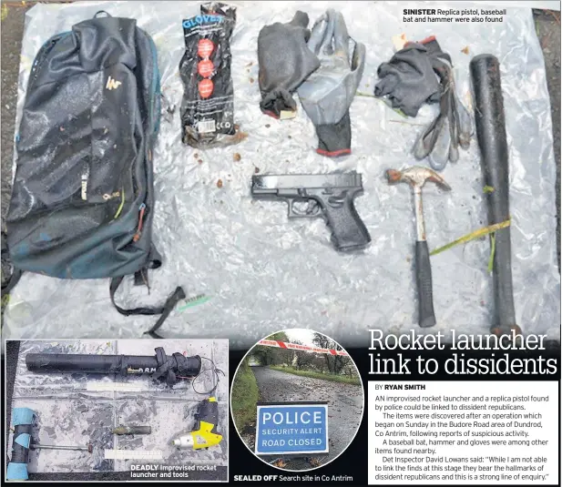  ??  ?? DEADLY Improvised rocket launcher and tools SEALED OFF Search site in Co Antrim SINISTER Replica pistol, baseball bat and hammer were also found