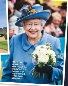  ??  ?? Why is the Queen OK with Harry’s fast courtship? “It’s her age,” says Ingrid Seward. “She’s easier going [at 91].”