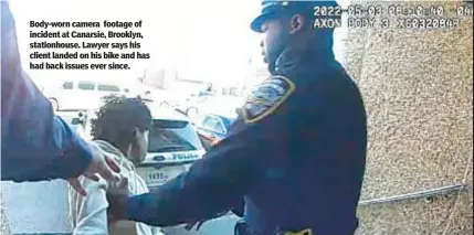  ?? ?? Body-worn camera footage of incident at Canarsie, Brooklyn, stationhou­se. Lawyer says his client landed on his bike and has had back issues ever since.