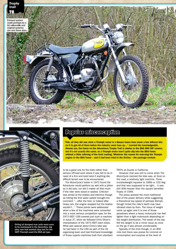  ??  ?? Exhaust system could perhaps be a bit vulnerable and original systems are rare these days. Girling oil damped rear units were soon to be outclassed in the Seventies, big alloy rear hub worked okay but for the ISDT Triumph used the BSA qd type.