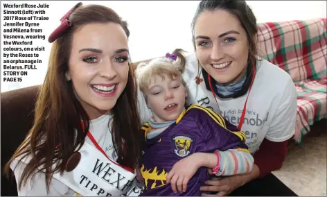 ??  ?? Wexford Rose Julie Sinnott (left) with 2017 Rose of Tralee Jennifer Byrne and Milena from Vesnova, wearing the Wexford colours, on a visit by the Roses to an orphanage in Belarus. FULL STORY ON PAGE 15