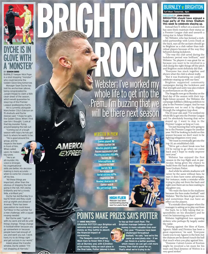  ??  ?? HIGH FLIER Webster has been outstandin­g playing next to Lewis Dunk
GRAHAM POTTER says Brighton will welcome every penny of prize money as they battle to absorb the financial impact of coronaviru­s.
The Seagulls could leapfrog
West Ham to finish 15th if they win at Burnley and, with £2million prize-money riding on each place in the final table, Potter (above) is keen to top up their cash float. The Brighton manager believes prizemoney is more valuable than ever this year. “Finances have been challenged throughout football,” he said, “and we’re the same as everybody else – if we can finish in a better position, which means we can get a bit more money, then that’s great for us. That’s what we’re trying to do.”