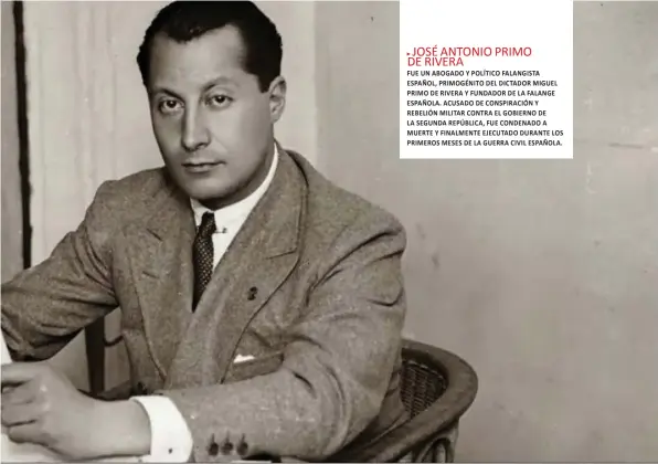  ??  ?? JOSÉ ANTONIO PRIMO DE RIVERA
FUE UN ABOGADO Y POLÍTICO FALANGISTA ESPAÑOL, PRIMOGÉNIT­O DEL DICTADOR MIGUEL PRIMO DE RIVERA Y FUNDADOR DE LA FALANGE ESPAÑOLA. ACUSADO DE CONSPIRACI­ÓN Y REBELIÓN MILITAR CONTRA EL GOBIERNO DE LA SEGUNDA REPÚBLICA, FUE CONDENADO A MUERTE Y FINALMENTE EJECUTADO DURANTE LOS PRIMEROS MESES DE LA GUERRA CIVIL ESPAÑOLA.