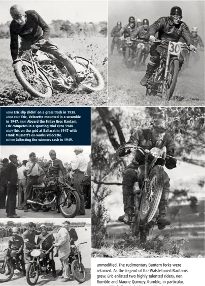  ??  ?? ABOVE Eric slip slidin’ on a grass track in 1938. ABOVE RIGHT Eric, Velocette mounted in a scramble in 1947. RIGHT Aboard the Finlay Bros Bantam, Eric competes in a sporting trial circa 1948. BELOW Eric on the grid at Ballarat in 1947 with Frank Mussett’s ex-works Velocette. BOTTOM Collecting the winners sash in 1949.