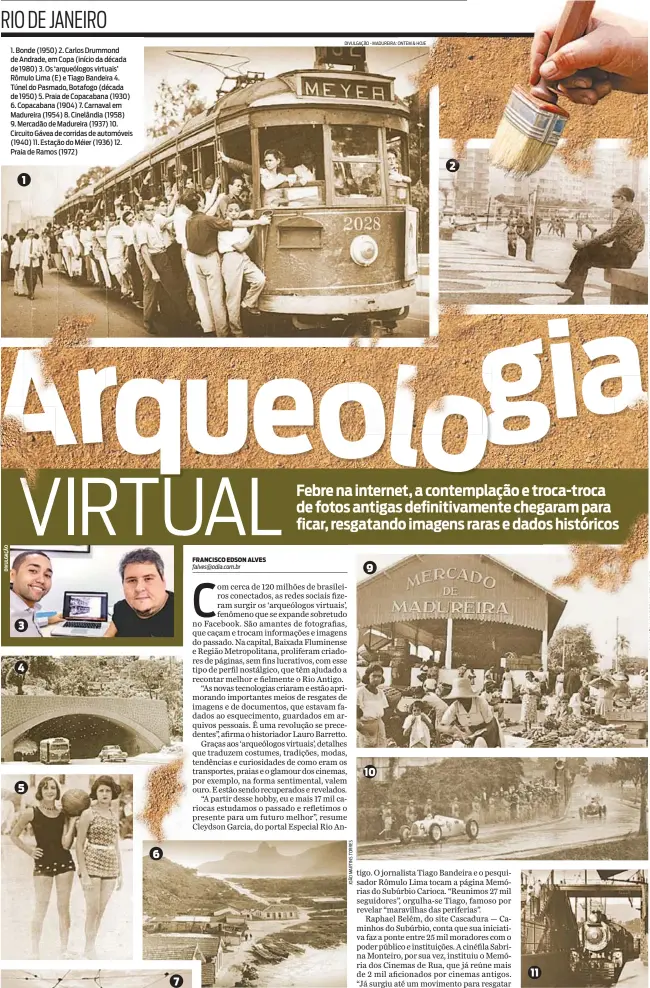  ?? DIVULGAÇÃO - MADUREIRA: ONTEM & HOJE DIVULGAÇÃO: MEMÓRIA DOS CINEMAS DE RUA ?? 1. Bonde (1950) 2. Carlos Drummond de Andrade, em Copa (início da década de 1980) 3. Os ‘arqueólogo­s virtuais’ Rômulo Lima (E) e Tiago Bandeira 4. Túnel do Pasmado, Botafogo (década de 1950) 5. Praia de Copacabana (1930) 6. Copacabana (1904) 7. Carnaval em Madureira (1954) 8. Cinelândia (1958) 9. Mercadão de Madureira (1937) 10. Circuito Gávea de corridas de automóveis (1940) 11. Estação do Méier (1936) 12. Praia de Ramos (1972) 1 3 4 5 6 9 10 2 11