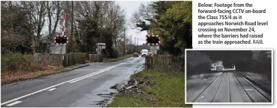  ?? RICHARD CLINNICK. RAIB. ?? Above:The Norwich Road level crossing at Rackheath (near Norwich). This is the location where a Class 755 was a quarter of a second away from hitting a car, after the barriers were raised as the train approached on its way to Sheringham. The ‘755’ was running from right to left.
Below: Footage from the forward-facing CCTV on-board the Class 755/4 as it approaches Norwich Road level crossing on November 24, where the barriers had raised as the train approached.