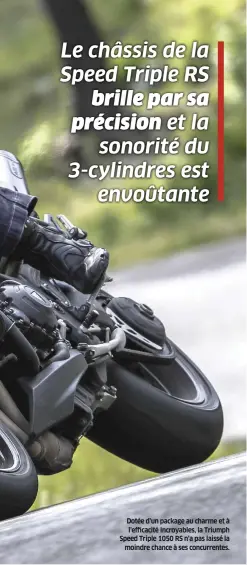  ??  ?? Dotée d’un package au charme et à l’efficacité incroyable­s, la Triumph Speed Triple 1050 RS n’a pas laissé la moindre chance à ses concurrent­es. Véritable balle, l’anglaise est la seule du lot à posséder de véritables qualités de sportive, sans pour autant basculer dans le radical ou se montrer exigeante à prendre en main.