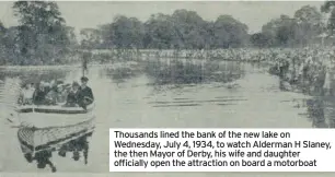  ??  ?? Thousands lined the bank of the new lake on Wednesday, July 4, 1934, to watch Alderman H Slaney, the then Mayor of Derby, his wife and daughter officially open the attraction on board a motorboat