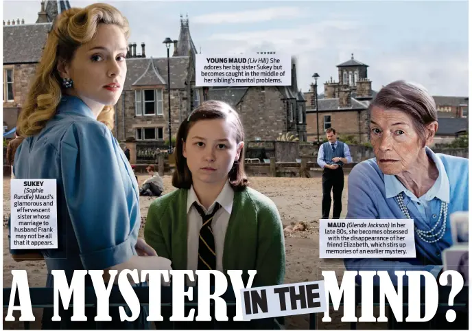  ??  ?? SUKEY (Sophie
Rundle) Maud’s glamorous and effervesce­nt sister whose marriage to husband Frank may not be all that it appears.
YOUNG MAUD (Liv Hill) She adores her big sister Sukey but becomes caught in the middle of her sibling’s marital problems.
MAUD (Glenda Jackson) In her late 80s, she becomes obsessed with the disappeara­nce of her friend Elizabeth, which stirs up memories of an earlier mystery.