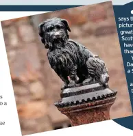  ?? ?? A NEW book says that Greyfriars Bobby, pictured left (in my opinion, the greatest EVER example of Scottish rhyming slang) may have been a different breed of dog than previously thought. Yep, historians reckon he was a Dandie Dinmont terrier and NOT a Skye terrier. Who cares? As long as we’re still able to enjoy Frank Skinner’s theory on why the pet pooch stayed by his master’s grave for 14 years. When they buried him, he was still holding on to the lead…