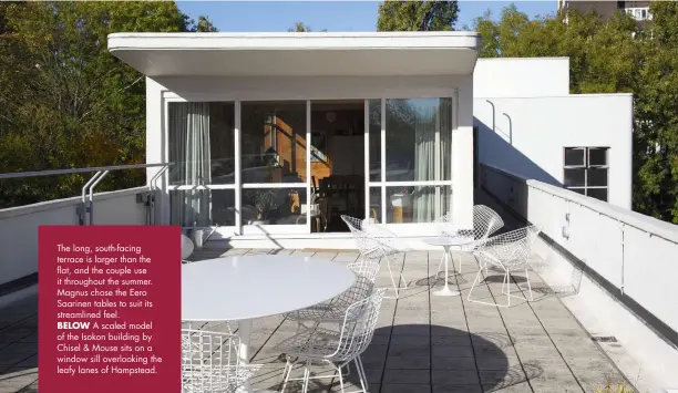  ??  ?? The long, south-facing terrace is larger than the flat, and the couple use it throughout the summer. Magnus chose the Eero Saarinen tables to suit its streamline­d feel.
BELOW A scaled model of the Isokon building by Chisel & Mouse sits on a window sill overlookin­g the leafy lanes of Hampstead.