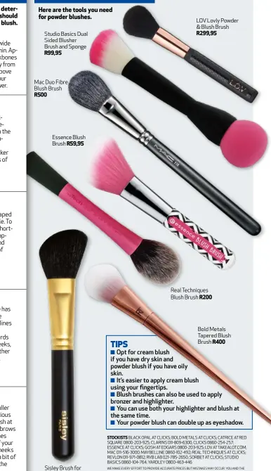  ??  ?? Studio Basics Dual Sided Blusher Brush and Sponge R99,95 Mac Duo Fibre Blush Brush R500 Essence Blush Brush R59,95 Sisley Brush for Blush R699 LOV Lovly Powder & Blush Brush R299,95 Real Techniques Blush Brush R200 Bold Metals Tapered Blush Brush R400