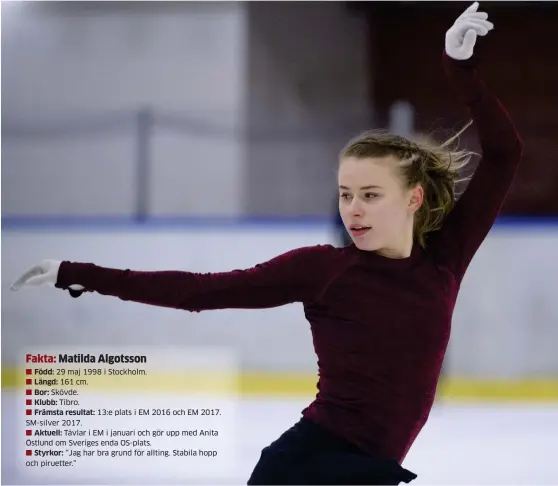  ?? Bild: JESSICA GOW ?? 29 maj 1998 i Stockholm. 161 cm. Skövde. Tibro.13:e plats i EM 2016 och EM 2017. Sm-silver 2017.Aktuell: Tävlar i EM i januari och gör upp med Anita Östlund om Sveriges enda Os-plats.Styrkor: ”Jag har bra grund för allting. Stabila hopp och piruetter.” SÖKER. Matilda Algotsson har under de senaste månaderna letat efter den där riktiga glädjen och fokusering­en i jakten på att ta den svenska Os-biljetten som hon ordnade i september, men ännu inte har tagit greppet om.