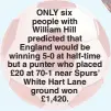  ??  ?? ONLY six people with William Hill predicted that England would be winning 5-0 at half-time but a punter who placed £20 at 70-1 near Spurs’ White Hart Lane ground won £1,420.