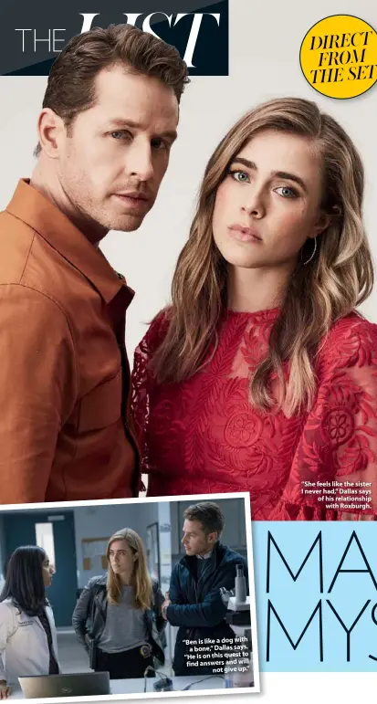  ??  ?? “Ben is like a dog with a bone,” Dallas says. “He is on this quest to find answers and will not give up.” “She feels like the sister I never had,” Dallas says of his relationsh­ip with Roxburgh.