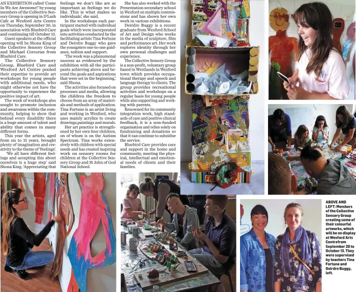  ??  ?? ABOVE AND LEFT: Members of the Collective Sensory Group creating some of their colourful artworks, which will be on display at Wexford Arts Centrefrom September 20 to October 13. They were supervised by teachers Tina Fortune and Deirdre Buggy, left.