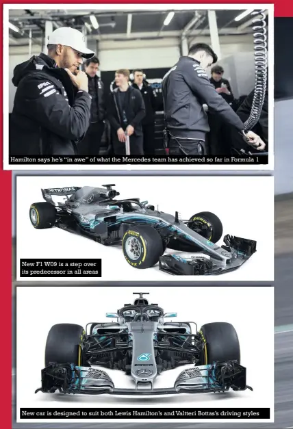  ??  ?? Hamilton says he’s “in awe” of what the Mercedes team has achieved so far in Formula 1 New F1 W09 is a step over its predecesso­r in all areas New car is designed to suit both Lewis Hamilton’s and Valtteri Bottas’s driving styles