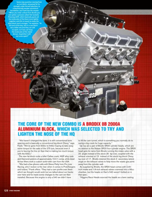  ??  ?? Some may question moving from an iron block, renowned for its strength under forced induction, to a theoretica­lly weaker aluminium foundation, but Frank has the answer. “When you order a block from Brodix you can option a process called Hot Isostatic Pressing (HIP), which basically packs all the molecules of the block more tightly together and this is meant to make the alloy block much stronger,” he explains. “At the end of the day, this is a cast block not a billet one and they can still rip apart, so if you can keep the molecules of the metal denser, hopefully it will not come apart!”