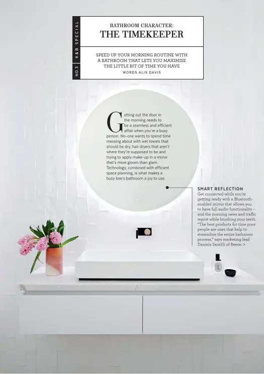  ??  ?? Get connected while you’re getting ready with a Bluetoothe­nabled mirror that allows you to have full audio functional­ity – and the morning news and traffic report while brushing your teeth. “The best products for time poor people are ones that help to streamline the entire bathroom process,” says marketing lead Daniela Santilli of Reece. SMART REFLECTION