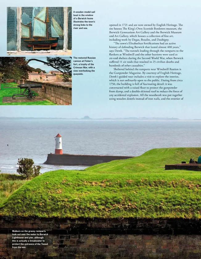  ??  ?? Walkers on the grassy ramparts look out over the water to Berwick Lighthouse and pier, although this is actually a breakwater to protect the entrance of the Tweed from the sea.
A wooden model sail boat in the window of a Berwick home illustrate­s the town’s strong links to the river and sea.
The restored Russian cannon at Fisher’s fort, a trophy of the Crimean War, with a view overlookin­g the quayside.