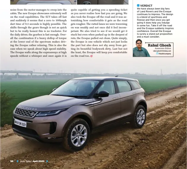  ?? Rahul Ghosh
Associate Editor
rahul.ghosh@intoday.com
@bulletcomp­any ?? VERDICT
We have always been big fans of Land Rovers and the Evoque continues to impress. The design is a blend of sportiness and finesse and then once you get going it does help you indulge in some fun. Take it off the road and the Evoque suddenly inspires confidence. Overall the Evoque is surely a stand out propositio­n and a must consider.