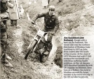  ??  ?? Jim Sandiford (250
Bultaco): Always with a keen eye for business, Jim would take over the northern distributi­on of Montesa trials machines in 1972 as John Brise looked after the south of the country. At the close of 1972 Montesa had sold 27,000...