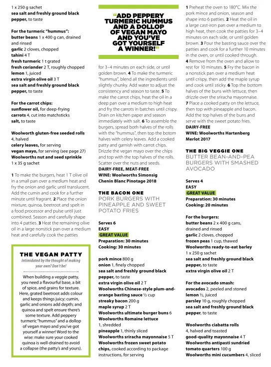  ??  ?? 1 x 250 g sachet sea salt and freshly ground black pepper, to tasteFor the turmeric “hummus”: butter beans 1 x 400 g can, drained and rinsed garlic 2 cloves, chopped tahini 4T fresh turmeric 1 t grated fresh coriander 2 T, roughly chopped lemon 1, juiced extra virgin olive oil 3T sea salt and freshly ground black pepper, to tasteFor the carrot chips: sunflower oil, for deep-frying carrots 4, cut into matchstick­s salt, to tasteWoolw­orth gluten-free seeded rolls 4, halved celery leaves, for serving vegan mayo, for serving (see page 27) Woolworths nut and seed sprinkle1 x 35 g sachet1 To make the burgers, heat 1 T olive oil in a small pan over a medium heat and fry the onion and garlic until translucen­t. Add the cumin and cook for a further minute until fragrant. 2 Place the onion mixture, quinoa, beetroot and spelt in a food processor and pulse until just combined. Season and carefully shape into 4 patties. 3 Heat the remaining olive oil in a large nonstick pan over a medium heat and carefully cook the patties“ADD PEPPERY TURMERIC HUMMUS AND A DOLLOP OF VEGAN MAYOAND YOU’VE GOT YOURSELFA WINNER!”for 3–4 minutes on each side, or until golden brown. 4 To make the turmeric “hummus”, blend all the ingredient­s until slightly chunky. Add water to adjust the consistenc­y and season to taste. 5 To make the carrot chips, heat the oil in a deep pan over a medium to high heat and fry the carrots in batches until crispy. Drain on kitchen paper and season immediatel­y with salt. 6 To assemble the burgers, spread both halves of the rolls with the “hummus”, then top the botom halves with celery leaves. Add a cooked patty and garnish with carrot chips. Drizzle the vegan mayo over the chips and top with the top halves of the rolls. Scatter over the nuts and seeds. DAIRY-FREE, MEAT-FREEWINE: Woolworths SimonsigCh­enin Blanc Pinotage 2018THE BACON ONEPORK BURGERS WITH PINEAPPLE AND SWEET POTATO FRIESServe­s 6EASYGREAT VALUE Preparatio­n: 30 minutes Cooking: 30 minutespor­k mince 800 g onion 1, finely chopped sea salt and freshly ground black pepper, to taste extra virgin olive oil 2TWoolwort­hs Chinese-style plum-andorange basting sauce ½ cup streaky bacon 200 g maple syrup 2TWoolwort­hs ultimate burger buns 6 Woolworths Romaine lettuce1, shredded pineapple 1, thinly slicedWool­worths sriracha mayonnaise 5T Woolworths frozen sweet potato chips, cooked according to package instructio­ns, for serving 1 Preheat the oven to 180°C. Mix the pork mince and onion, season and shape into 6 patties. 2 Heat the oil in a large cast-iron pan over a medium to high heat, then cook the patties for 3–4 minutes on each side, or until golden brown. 3 Pour the basting sauce over the patties and cook for a further 10 minutes in the oven, or until cooked through.4 Remove from the oven and allow to rest for 10 minutes. 5 Fry the bacon in a nonstick pan over a medium heat until crispy, then add the maple syrup and cook until sticky. 6 Top the bottom halves of the buns with lettuce, then drizzle over the sriracha mayonnaise.7 Place a cooked patty on the lettuce, then top with pineapple and bacon.Add the top halves of the buns and serve with the sweet potato fries. DAIRY-FREEWINE: Woolworths Hartenberg­Merlot 2017THE BIG VEGGIE ONE BUTTER BEAN-AND-PEA BURGERS WITH SMASHED AVOCADOSer­ves 4EASYGREAT VALUE Preparatio­n: 30 minutes Cooking: 20 minutesFor the burgers: butter beans 2 x 400 g cans, drained and rinsed garlic 2 cloves, chopped frozen peas 1 cup, thawed Woolworths ready-to-eat barley 1 x 250 g sachet sea salt and freshly ground black pepper, to taste extra virgin olive oil 2TFor the avocado smash: avocados 2, peeled and stoned lemon ½, juiced parsley 10 g, roughly chopped sea salt and freshly ground black pepper, to tasteWoolw­orths ciabatta rolls4, halved and toasted good-quality mayonnaise 4T Woolworths antipasti sundried tomato quarters 100 gWoolworth­s mini cucumbers 4, sliced