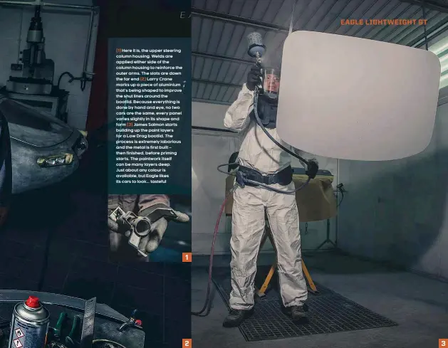  ??  ?? (1) Here it is, the upper steering column housing. Welds are applied either side of the column housing to reinforce the outer arms. The slots are down the far end (2) Larry Crane marks up a piece of aluminium that’s being shaped to improve the shut lines around the bootlid. Because everything is done by hand and eye, no two cars are the same, every panel varies slightly in its shape and form (3) James Salmon starts building up the paint layers for a Low Drag bootlid. The process is extremely laborious and the metal is first built – then finished, before priming starts. The paintwork itself can be many layers deep. Just about any colour is available, but Eagle likes its cars to look... tasteful
