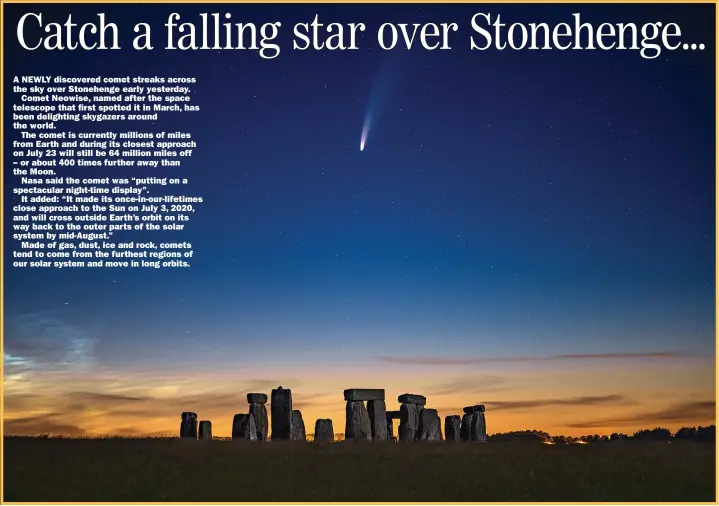  ?? Picture: NICK Bull/pictureexc­lusive.com ?? A NEWLY discovered comet streaks across the sky over Stonehenge early yesterday.
Comet Neowise, named after the space telescope that first spotted it in March, has been delighting skygazers around the world.
The comet is currently millions of miles from Earth and during its closest approach on July 23 will still be 64 million miles off – or about 400 times further away than the Moon.
Nasa said the comet was “putting on a spectacula­r night-time display”.
It added: “It made its once-in-our-lifetimes close approach to the Sun on July 3, 2020, and will cross outside Earth’s orbit on its way back to the outer parts of the solar system by mid-august.”
Made of gas, dust, ice and rock, comets tend to come from the furthest regions of our solar system and move in long orbits.