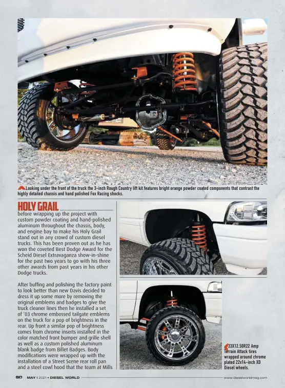  ??  ?? Looking under the front of the truck the 3-inch Rough Country lift kit features bright orange powder coated components that contrast the highly detailed chassis and hand polished Fox Racing shocks.
33X12.50R22 Amp Terrain Attack tires wrapped around chrome plated 22x14-inch XD Diesel wheels.