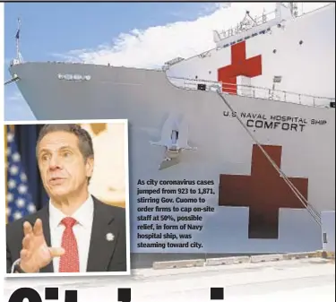  ??  ?? As city coronaviru­s cases jumped from 923 to 1,871, stirring Gov. Cuomo to order firms to cap on-site staff at 50%, possible relief, in form of Navy hospital ship, was steaming toward city.