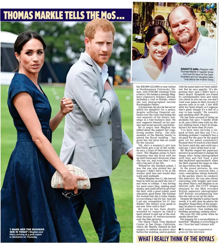  ??  ?? ‘I MADE HER THE DUCHESSSHE IS TODAY’: Meghan and Harry arriving at a polo match in Berkshire on Thursday DADDY’S GIRL: Meghan with Thomas Markle in happier times … but now he says he has been forgotten and his daughter talks only about her mother Doria