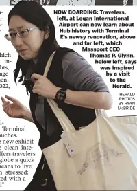  ?? HERALD PHOTOS BY RYAN MCBRIDE ?? NOW BOARDING: Travelers, left, at Logan Internatio­nal Airport can now learn about Hub history with Terminal E’s newsy renovation, above and far left, which Massport CEO Thomas P. Glynn, below left, says was inspired by a visit to the Herald.