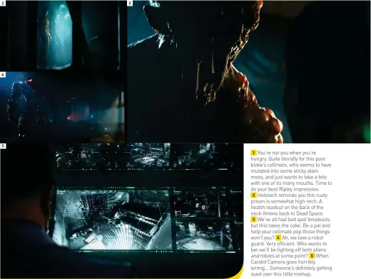  ??  ?? 1 You’re not you when you’re hungry. Quite literally for this poor bloke’s cellmate, who seems to have mutated into some sticky alien mess, and just wants to take a bite with one of its many mouths. Time to do your best Ripley impression.
2 Holotech reminds you this rusty prison is somewhat high-tech. A health readout on the back of the neck throws back to Dead Space.
3 We’ve all had bad spot breakouts but this takes the cake. Be a pal and help your cellmate pop those things won’t you? 4 Ah, we love a robot guard. Very efficient. Who wants to bet we’ll be fighting off both aliens
and robots at some point? 5 When Candid Camera goes horribly wrong… Someone’s definitely getting sued over this little mishap.