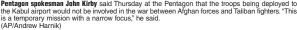  ?? (AP/Andrew Harnik) ?? Pentagon spokesman John Kirby said Thursday at the Pentagon that the troops being deployed to the Kabul airport would not be involved in the war between Afghan forces and Taliban fighters. “This is a temporary mission with a narrow focus,” he said.