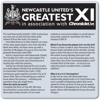  ??  ?? TO mark Newcastle United’s 125th anniversar­y we want you to pick the best Newcastle United XI from the club’s rich history.From Bob Moncur to Alan Shearer via some of the other great players who have donned black and white, we have come up with a shortlist of 38 players for you to turn into the greatest Newcastle side EVER.And in conjunctio­n with Newcastle United, The Sunday Sun with our sister papers The Journal, the Chronicle and ChronicleL­ive is hosting the selection process.Voting has already opened for you to pick your best players ahead of an announceme­nt on December 9 before the club’s 125th anniversar­y game against Leicester City at St James’ Park. Here is everything you need to know about the process – including any questions that you might have. How do I pick my team? What if my favourite player isn’t on the list? Why is it a 4-3-3 formation?