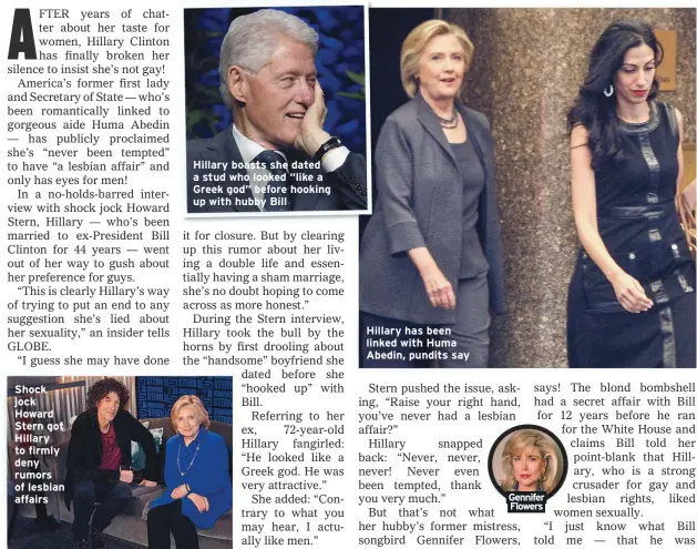  ??  ?? Shock jock Howard Stern got Hillary to firmly deny rumors of lesbian affairs
Hillary boasts she dated a stud who looked “like a Greek god” before hooking up with hubby Bill
Hillary has been linked with Huma Abedin, pundits say
Gennifer Flowers