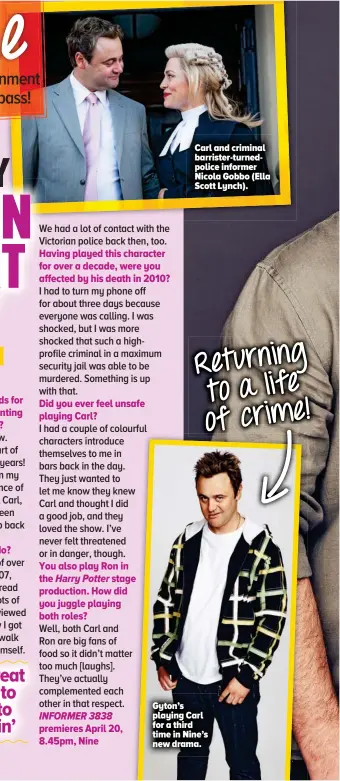  ??  ?? Having played this character for over a decade, were you affected by his death in 2010?
Did you ever feel unsafe playing Carl?
You also play Ron in the Harry Potter stage production. How did you juggle playing both roles? premieres April 20, 8.45pm, Nine
Carl and criminal barrister-turnedpoli­ce informer Nicola Gobbo (Ella Scott Lynch).
Returning to a life of crime!
Gyton’s playing Carl for a third time in Nine’s new drama.