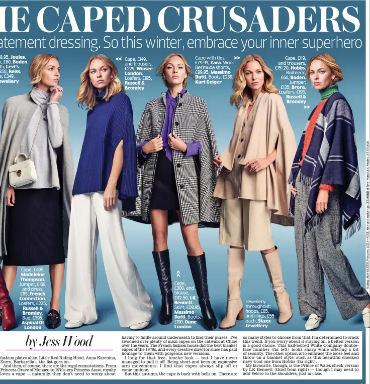  ??  ?? Cape, £495, Madeleine Thompson. Jumper, £160, and dress, £85, French Connection. Loafers, £225, Russell & Bromley. Bag, £395, Aspinal Of London
Cape, £149, and trousers, £229, Winser London. Loafers, £195,
Russell & Bromley
Cape with ties, £79.99, Zara. Wool Bermuda shorts, £99.95, Massimo Dutti. Boots, £239, Kurt Geiger
Cape, £300, and blouse, £112.50, LK Bennett. Skirt, £59.95, Massimo Dutti. Boots, £190, Dune London
Jewellery throughout: hoops, £85, and rings, £55 each, Staxx Jewellery
Cape, £119, and trousers, £151.20, Hobbs. Roll neck, £60, Boden. Jumper, £135, Brora. Loafers, £195, Russell & Bromley 9.95, Joules. k, £60, Boden. 95, Levi’s. 350, Reiss. e, £349, ewellery