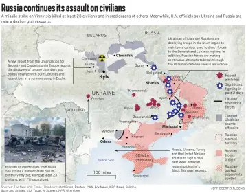  ?? ?? Russia continues its assault on civilians A missile strike on Vinnytsia killed at least 23 civilians and injured dozens of others. Meanwhile, U.N. officials say Ukraine and Russia are near a deal on grain exports.
BELARUS
UKRAINE
RUSSIA Ukrainian officials say Russians are deploying troops in the Izium region to maintain a corridor used to direct forces to the Donetsk and Luhansk regions. In addition, Russian forces are making continuous attempts to break through the Ukrainian defense lines in Barvinkove. Chernihiv Chernobyl A new report from the Organizati­on for Security and Cooperatio­n in Europe reports the discovery of torture chambers and bodies covered with burns, bruises and laceration­s at a summer camp in Bucha. Bucha Sumy Irpin Belgorod Recent airstrikes Significan­t fighting in past 2 days Kyiv Velykyi Burluk Kharkiv Kremenchuk Izyum Vinnytsia Ukraine resistance forces Dnipro Luhansk Sloviansk Shakhtarsk Kryvyi MOLDOVA Claimed Ukrainian counteroff­ensive Zaporizhzh­ia Vysokopill­ia aDonetsk Mariupol Mykolaiv Berdyansk Russiancla­imed territory Kherson Odesa Skadovsk Russia, Ukraine, Turkey and the United Nations are due to sign a deal next week aimed at resuming Ukraine's Black Sea grain exports. Russian troops present CRIMEA (disputed) Black Sea Russianbac­ked separatist­s control Russian cruise missiles from Black Sea struck a humanitari­an hub in central Vinnytsia, killing at least 23 civilians, with 71 hospitaliz­ed. 100 miles Sevastopol Sources: The New York Times, The Associated Press, Reuters, CNN, Fox News, NBC News, Politico, Stars and Stripes, USA Today, Al Jazeera, NPR, Ukrinform JEFF GOERTZEN, SCNG