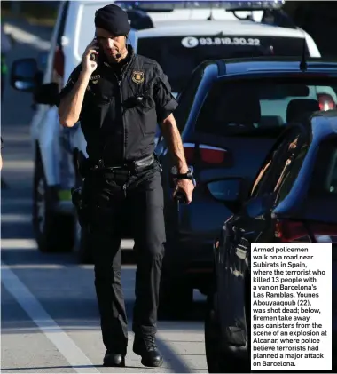  ??  ?? Armed policemen walk on a road near Subirats in Spain, where the terrorist who killed 13 people with a van on Barcelona’s Las Ramblas, Younes Abouyaaqou­b (22), was shot dead; below, firemen take away gas canisters from the scene of an explosion at...