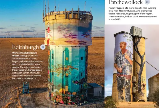  ??  ?? Edithburgh
Work on the Edithburgh Water Tower, part of SA’s Yorke Peninsula art trail, began mid-March this year and was completed within a few weeks. The artists are locals Mike Makatron, Conrad Bizjak and Dylan Butler. Their work depicts the abundant marine life under a nearby jetty. Patchewoll­ock
Fintan Magee’s silo mural depicts hard-working local Nick ‘Noodle’ Hulland, who exemplifie­s the no-nonsense, diligent spirit of the region. These twin silos, built in 1939, were transforme­d in late 2016.