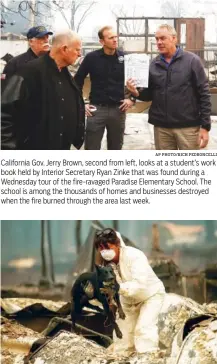  ?? AP PHOTO/RICH PEDRONCELL­I AP PHOTO/NOAH BERGER ?? California Gov. Jerry Brown, second from left, looks at a student’s work book held by Interior Secretary Ryan Zinke that was found during a Wednesday tour of the fire-ravaged Paradise Elementary School. The school is among the thousands of homes and businesses destroyed when the fire burned through the area last week. A search and rescue worker, looking for Camp Fire victims, carries Susie Q. to safety Wednesday after the cadaver dog fell through rubble at the Holly Hills Mobile Estates in Paradise, Calif.