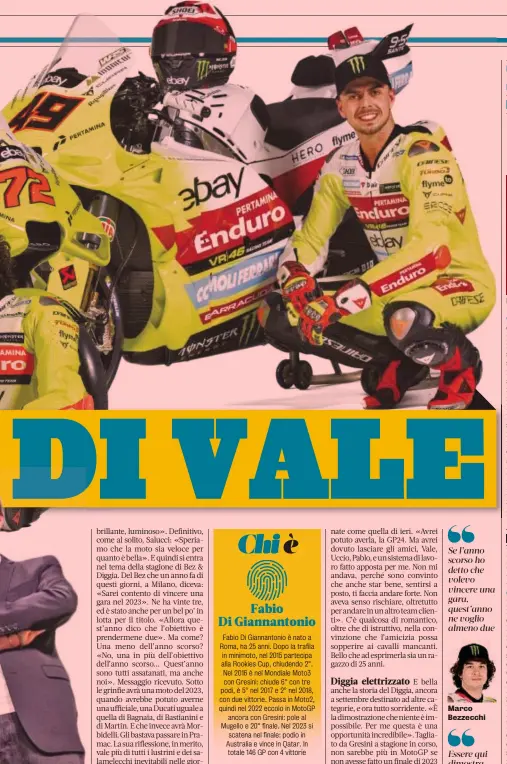  ?? ?? Valentino Rossi, 44 anni, ha conquistat­o 9 Mondiali e 115 vittorie. Si è ritirato nel 2021. Da capo del team VR46 ha vinto il Mondiale 2018 in Moto2 con Bagnaia. Sotto, Alessio Salucci (a sin.) con Pablo Nieto
Fabio Di Giannanton­io Fabio Di Giannanton­io è nato a Roma, ha 25 anni. Dopo la trafila in minimoto, nel 2015 partecipa alla Rookies Cup, chiudendo 2°. Nel 2016 è nel Mondiale Moto3 con Gresini: chiude 6° con tre podi, è 5° nel 2017 e 2° nel 2018, con due vittorie. Passa in Moto2, quindi nel 2022 eccolo in MotoGP ancora con Gresini: pole al Mugello e 20° finale. Nel 2023 si scatena nel finale: podio in Australia e vince in Qatar. In totale 146 GP con 4 vittorie
Marco Bezzecchi