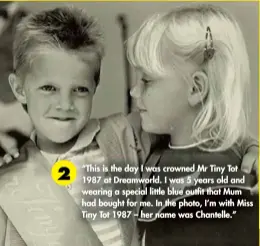  ??  ?? “This is the day I was crowned Mr Tiny Tot 1987 at Dreamworld. I was 5 years old and wearing a special little blue outfit that Mum had bought for me. In the photo, I’m with Miss Tiny Tot 1987 – her name was Chantelle.” 2